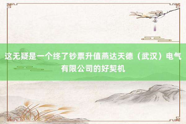 这无疑是一个终了钞票升值燕达天德（武汉）电气有限公司的好契机