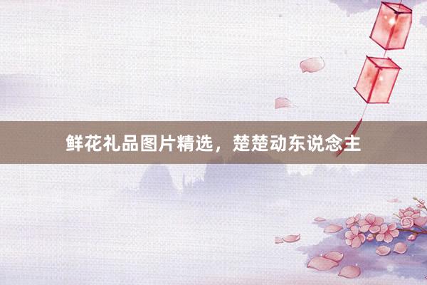 鲜花礼品图片精选，楚楚动东说念主